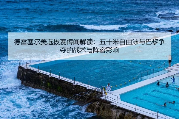 德雷塞尔美选拔赛传闻解读：五十米自由泳与巴黎争夺的战术与阵容影响
